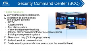 Security Command Center (SCC)
• Basic functions
 Surveillance all protection area.
 Integration all alarm signals
from security systems
- CCTV
- Access control
- Fire alarm system
- Visitor Management/Tracking
- Intruder alarm Perimeter intruder detection systems
- Building management systems
 Show alarm map (GIS Mapping system)
 Audio/video door communication
 Guide security personnels how to response the security threat
 