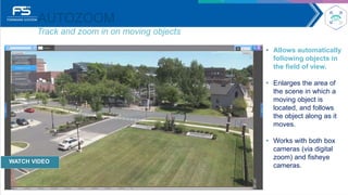AUTOZOOM
Track and zoom in on moving objects
• Allows automatically
following objects in
the field of view.
• Enlarges the area of
the scene in which a
moving object is
located, and follows
the object along as it
moves.
• Works with both box
cameras (via digital
zoom) and fisheye
cameras.
WATCH VIDEO
 