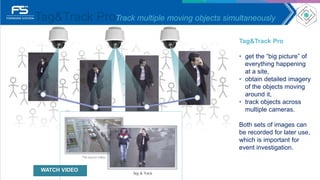 Tag&Track ProTrack multiple moving objects simultaneously
Tag&Track Pro
• get the “big picture” of
everything happening
at a site,
• obtain detailed imagery
of the objects moving
around it,
• track objects across
multiple cameras.
Both sets of images can
be recorded for later use,
which is important for
event investigation.
WATCH VIDEO
 