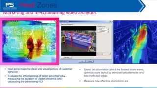 • Heat zone maps for clear and visual picture of customer
behavior
• Evaluate the effectiveness of direct advertising by
measuring the duration of visitor presence and
calculating the advertising ROI
Marketing and merchandising video analytics
Heat Zones
• Based on information about the busiest store areas,
optimize store layout by eliminating bottlenecks and
less-trafficked areas
• Measure how effective promotions are
 