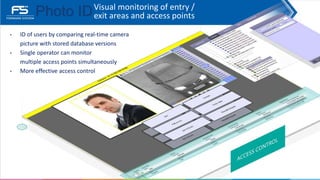 Visual monitoring of entry /
exit areas and access points
• ID of users by comparing real-time camera
picture with stored database versions
• Single operator can monitor
multiple access points simultaneously
• More effective access control
Photo ID
 
