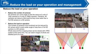 4
Reduce the load on your operation
 Reduce the number of cameras
4K cameras can cover angle of view the same as 9 units of
720p cameras or 4 units of 1080p cameras. Therefore, 4K
cameras can reduce a blind spot as they cover wider than a
Full HD camera or a HD camera.
 Reduce the load on operation
The number of cameras to be monitored can be reduced by
4K camera which covers wider angle of view than a Full HD
camera or a HD camera.
Whole area and five cropping areas can be viewed with i-PRO
system at the same time. You can watch images of whole and
detailed point at a time.
Reduce the load on your operation and management
4K
Full HD
ＨD
 