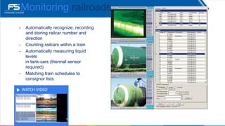 WATCH VIDEO
Monitoring railroads
• Automatically recognize, recording
and storing railcar number and
direction
• Counting railcars within a train
• Automatically measuring liquid
levels
in tank-cars (thermal sensor
required)
• Matching train schedules to
consignor lists
 