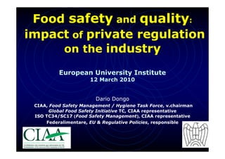 Food safety and quality:
impact of private regulation
     on the industry

          European University Institute
                      12 March 2010


                        Dario Dongo
 CIAA, Food Safety Management / Hygiene Task Force, v.chairman
       Global Food Safety Initiative TC, CIAA representative
 ISO TC34/SC17 (Food Safety Management), CIAA representative
     Federalimentare, EU & Regulative Policies, responsible
 