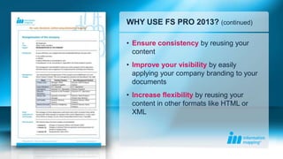 WHY USE FS PRO 2013? (continued)

• Ensure consistency by reusing your
  content
• Improve your visibility by easily
  applying your company branding to your
  documents
• Increase flexibility by reusing your
  content in other formats like HTML or
  XML
 