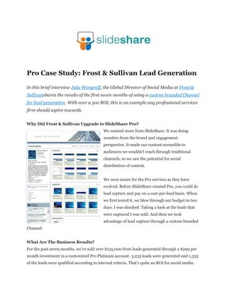Pro Case Study: Frost & Sullivan Lead Generation

In this brief interview Jake Wengroff, the Global Director of Social Media at Frost &
Sullivanshares the results of the first seven months of using a custom branded Channel
for lead generation. With over a 50x ROI, this is an example any professional services
firm should aspire towards.


Why Did Frost & Sullivan Upgrade to SlideShare Pro?
                                            We wanted more from SlideShare. It was doing
                                            wonders from the brand and engagement
                                            perspective. It made our content accessible to
                                            audiences we wouldn’t reach through traditional
                                            channels, so we saw the potential for social
                                            distribution of content.


                                            We were aware for the Pro services as they have
                                            evolved. Before SlideShare created Pro, you could do
                                            lead capture and pay on a cost-per-lead basis. When
                                            we first tested it, we blew through our budget in two
                                            days. I was shocked. Taking a look at the leads that
                                            were captured I was sold. And then we took
                                            advantage of lead capture through a custom branded
Channel.


What Are The Business Results?
For the past seven months, we’ve sold over $125,000 from leads generated through a $299 per
month investment in a customized Pro Platinum account. 3,233 leads were generated and 1,335
of the leads were qualified according to internal criteria. That’s quite an ROI for social media.
 