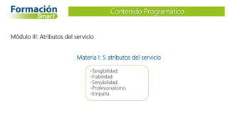 Materia I: 5 atributos del servicio
-Tangibilidad.
-Fiabilidad.
-Sensibilidad.
-Profesionalismo.
-Empatía.
Contenido Programático
Módulo III: Atributos del servicio
 