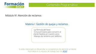 Materia I: Gestión de quejas y reclamos
-La fórmula del favor.
-Cinco principios para convertir al
cliente fatalista en nuestro socio.
-Manejo de reclamos por teléfono.
Contenido Programático
Módulo IV: Atención de reclamos
Si estás interesado en desarrollar la competencia de atención al cliente
front desk en tu equipo de trabajo haz clic AQUÍ
 