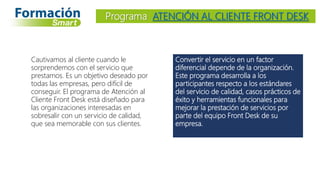 Convertir el servicio en un factor
diferencial depende de la organización.
Este programa desarrolla a los
participantes respecto a los estándares
del servicio de calidad, casos prácticos de
éxito y herramientas funcionales para
mejorar la prestación de servicios por
parte del equipo Front Desk de su
empresa.
Programa ATENCIÓN AL CLIENTE FRONT DESK
Cautivamos al cliente cuando le
sorprendemos con el servicio que
prestamos. Es un objetivo deseado por
todas las empresas, pero difícil de
conseguir. El programa de Atención al
Cliente Front Desk está diseñado para
las organizaciones interesadas en
sobresalir con un servicio de calidad,
que sea memorable con sus clientes.
 