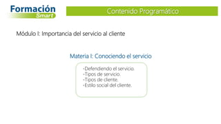 Módulo I: Importancia del servicio al cliente
-Defendiendo el servicio.
-Tipos de servicio.
-Tipos de cliente.
-Estilo social del cliente.
Materia I: Conociendo el servicio
Contenido Programático
 