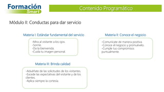 Materia I: Estándar fundamental del servicio
-Mira al visitante a los ojos.
-Sonríe.
-Da la bienvenida.
-Cuida tu imagen personal.
Contenido Programático
Módulo II: Conductas para dar servicio
Materia II: Conoce el negocio
-Comunícate de manera positiva.
-Conoce el negocio y promuévelo.
-Cumple tus compromisos
puntualmente.
Materia III: Brinda calidad
-Aduéñate de las solicitudes de los visitantes.
-Excede las expectativas del visitante y de los
clientes.
-Aplica siempre la cortesía.
 