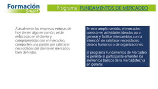 En este amplio sentido, el mercadeo
consiste en actividades ideadas para
generar y facilitar intercambios con la
intención de satisfacer necesidades,
deseos humanos o de organizaciones.
El programa Fundamentos de Mercadeo
le permite al participante entender los
elementos básicos de la mercadotecnia
en general.
Programa FUNDAMENTOS DE MERCADEO
Actualmente las empresas exitosas de
hoy tienen algo en común, están
enfocadas en el cliente y
comprometidas con el mercadeo,
comparten una pasión por satisfacer
necesidades del cliente en mercados
bien definidos.
 