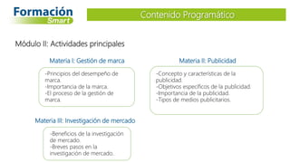 Materia I: Gestión de marca
-Principios del desempeño de
marca.
-Importancia de la marca.
-El proceso de la gestión de
marca.
Contenido Programático
Módulo II: Actividades principales
Materia II: Publicidad
-Concepto y características de la
publicidad.
-Objetivos específicos de la publicidad.
-Importancia de la publicidad.
-Tipos de medios publicitarios.
Materia III: Investigación de mercado
-Beneficios de la investigación
de mercado.
-Breves pasos en la
investigación de mercado.
 