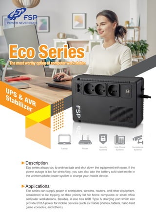 Eco SeriesThe most worthy option of computer work stationThe most worthy option of computer work station
Eco Series
UPS & AVR
Stabilizer
►Description
Eco series allows you to archive data and shut down the equipment with ease. If the
power outage is too far stretching, you can also use the battery cold start-mode in
the uninterruptible power system to charge your mobile device.
►Applications
Eco series can supply power to computers, screens, routers, and other equipment,
considered to be topping on their priority list for home computers or small office
computer workstations. Besides, it also has USB Type A charging port which can
provide 5V/1A power for mobile devices (such as mobile phones, tablets, hand-held
game consoles, and others).
Security
Systems
Voip Phone
Systems
Router
Surveillance
Systems
Laptop
 