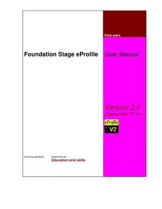 Early years




Foundation Stage eProfile                   User Manual




                                            Version 2.5
                                            (September 07 on)




Guarding standards   Department for
                     Education and skills
 