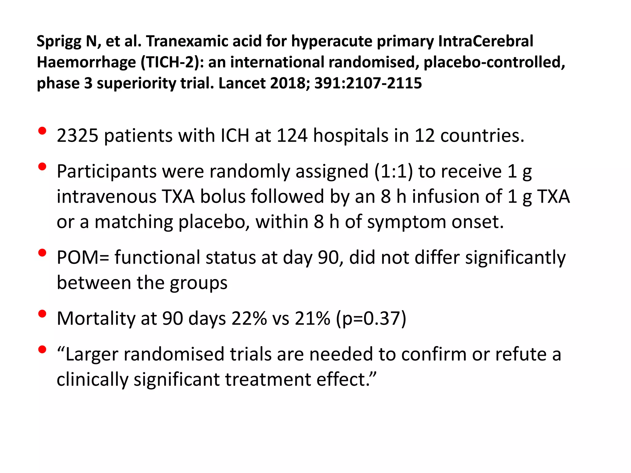 Sprigg N, et al. Tranexamic acid for hyperacute primary IntraCerebral
Haemorrhage (TICH-2): an international randomised, placebo-controlled,
phase 3 superiority trial. Lancet 2018; 391:2107-2115
• 2325 patients with ICH at 124 hospitals in 12 countries.
• Participants were randomly assigned (1:1) to receive 1 g
intravenous TXA bolus followed by an 8 h infusion of 1 g TXA
or a matching placebo, within 8 h of symptom onset.
• POM= functional status at day 90, did not differ significantly
between the groups
• Mortality at 90 days 22% vs 21% (p=0.37)
• “Larger randomised trials are needed to confirm or refute a
clinically significant treatment effect.”
 