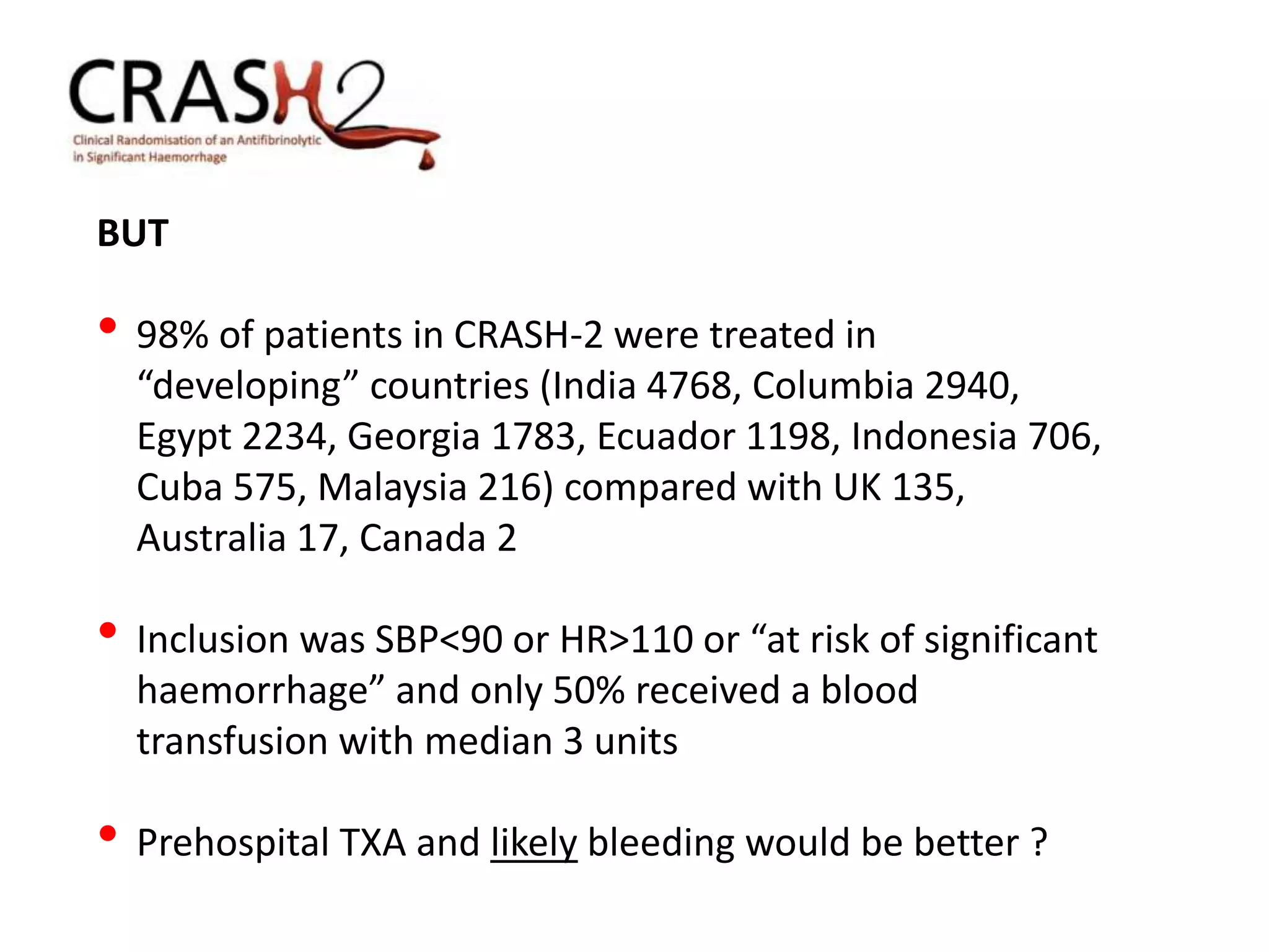 BUT
• 98% of patients in CRASH-2 were treated in
“developing” countries (India 4768, Columbia 2940,
Egypt 2234, Georgia 1783, Ecuador 1198, Indonesia 706,
Cuba 575, Malaysia 216) compared with UK 135,
Australia 17, Canada 2
• Inclusion was SBP<90 or HR>110 or “at risk of significant
haemorrhage” and only 50% received a blood
transfusion with median 3 units
• Prehospital TXA and likely bleeding would be better ?
 