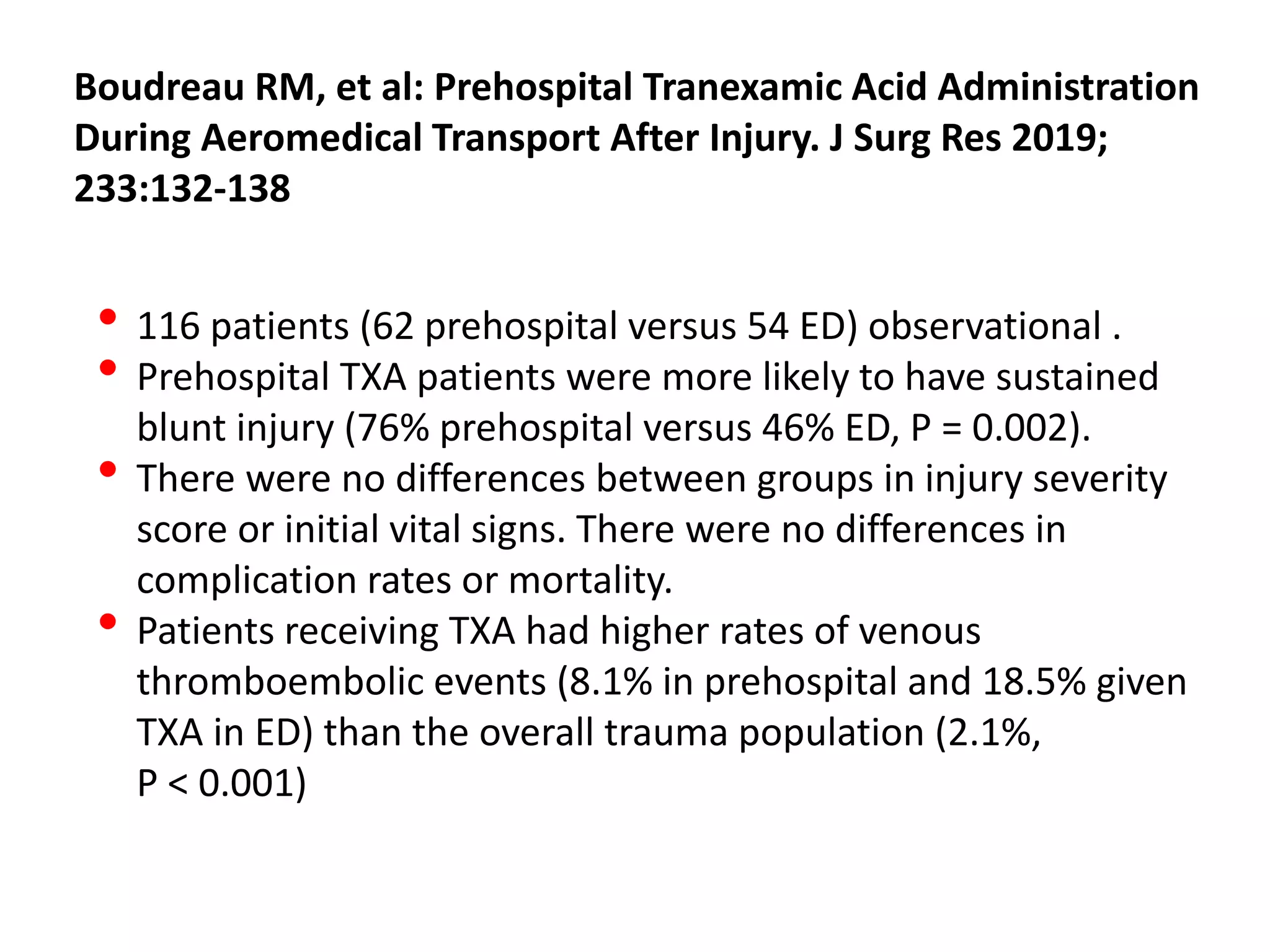 Boudreau RM, et al: Prehospital Tranexamic Acid Administration
During Aeromedical Transport After Injury. J Surg Res 2019;
233:132-138
• 116 patients (62 prehospital versus 54 ED) observational .
• Prehospital TXA patients were more likely to have sustained
blunt injury (76% prehospital versus 46% ED, P = 0.002).
• There were no differences between groups in injury severity
score or initial vital signs. There were no differences in
complication rates or mortality.
• Patients receiving TXA had higher rates of venous
thromboembolic events (8.1% in prehospital and 18.5% given
TXA in ED) than the overall trauma population (2.1%,
P < 0.001)
 