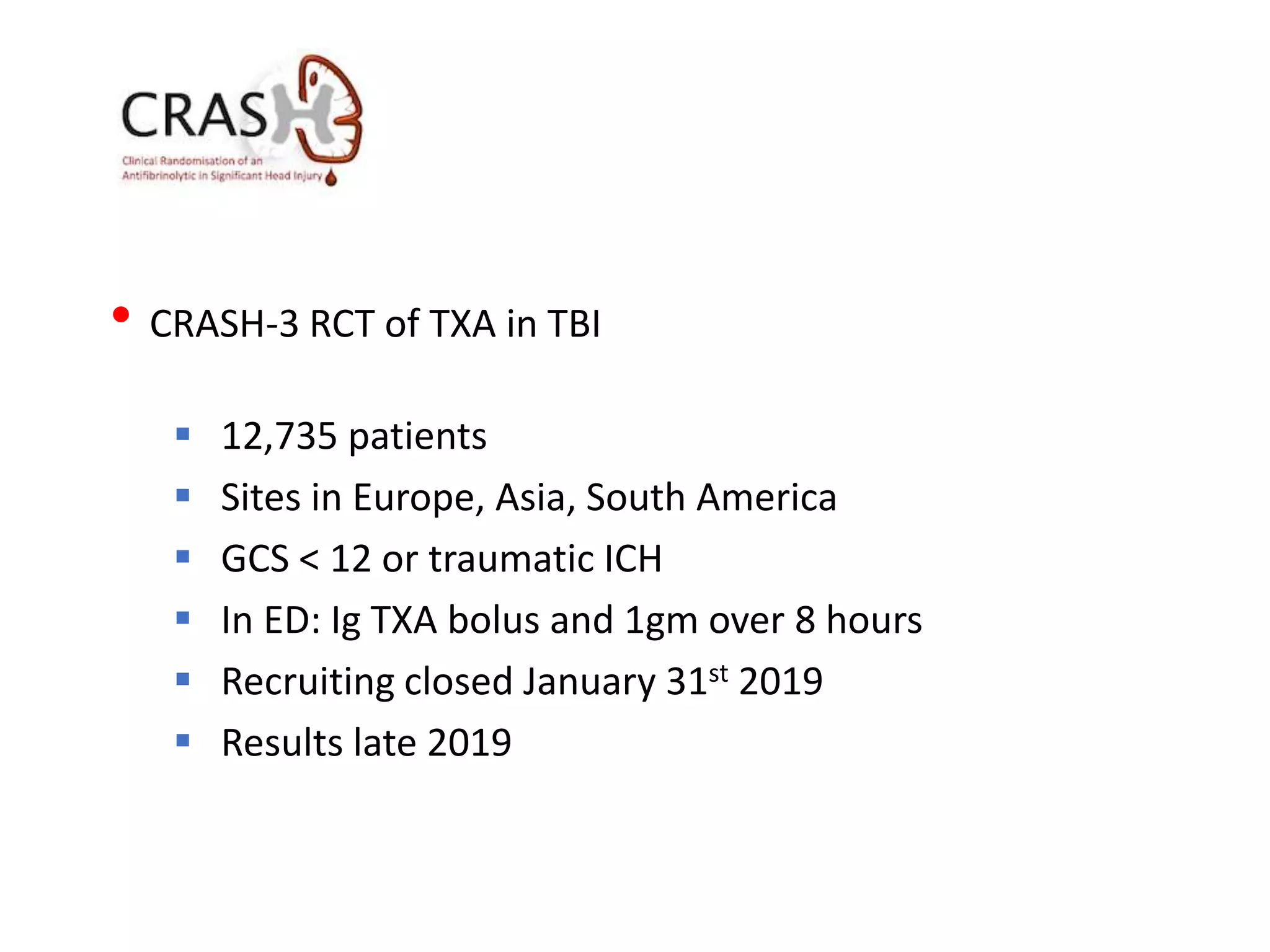 • CRASH-3 RCT of TXA in TBI
 12,735 patients
 Sites in Europe, Asia, South America
 GCS < 12 or traumatic ICH
 In ED: Ig TXA bolus and 1gm over 8 hours
 Recruiting closed January 31st 2019
 Results late 2019
 