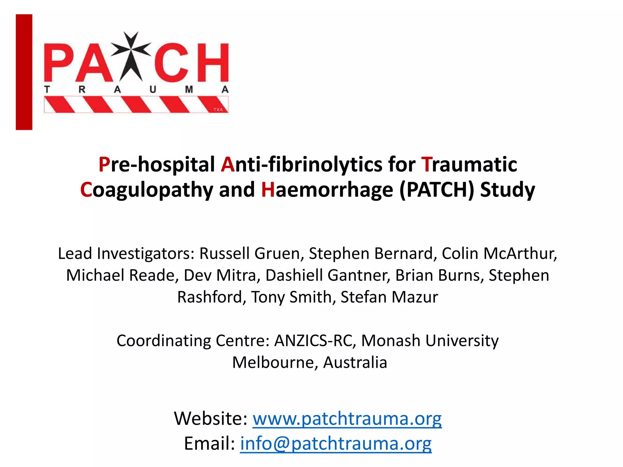 Pre-hospital Anti-fibrinolytics for Traumatic
Coagulopathy and Haemorrhage (PATCH) Study
Lead Investigators: Russell Gruen, Stephen Bernard, Colin McArthur,
Michael Reade, Dev Mitra, Dashiell Gantner, Brian Burns, Stephen
Rashford, Tony Smith, Stefan Mazur
Coordinating Centre: ANZICS-RC, Monash University
Melbourne, Australia
Website: www.patchtrauma.org
Email: info@patchtrauma.org
 