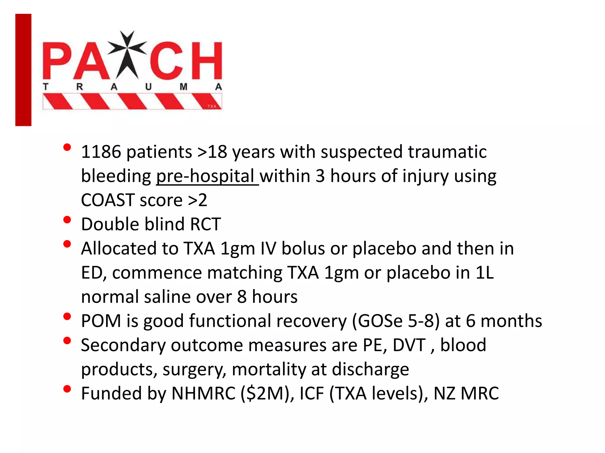 • 1186 patients >18 years with suspected traumatic
bleeding pre-hospital within 3 hours of injury using
COAST score >2
• Double blind RCT
• Allocated to TXA 1gm IV bolus or placebo and then in
ED, commence matching TXA 1gm or placebo in 1L
normal saline over 8 hours
• POM is good functional recovery (GOSe 5-8) at 6 months
• Secondary outcome measures are PE, DVT , blood
products, surgery, mortality at discharge
• Funded by NHMRC ($2M), ICF (TXA levels), NZ MRC
 