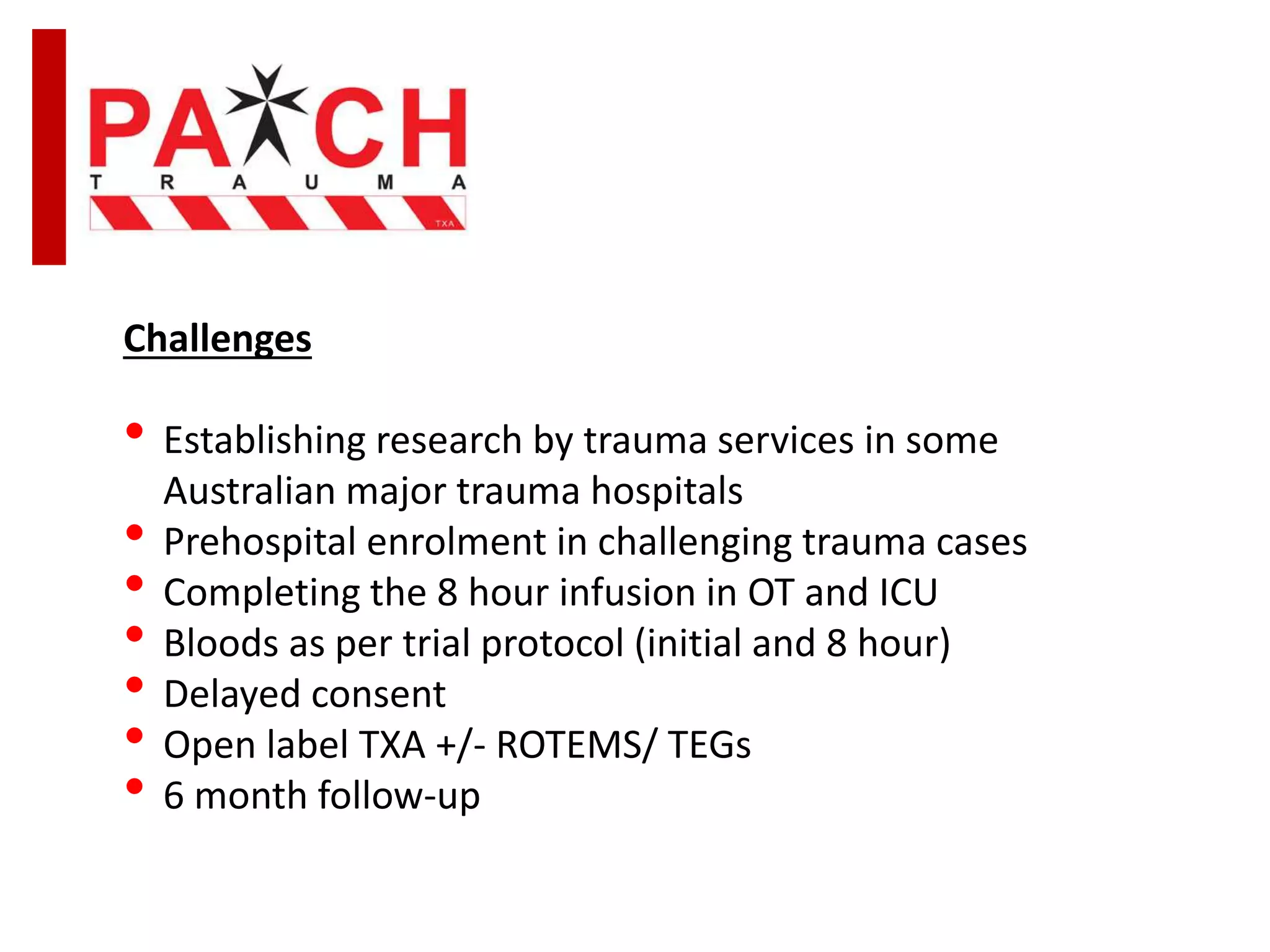 Challenges
• Establishing research by trauma services in some
Australian major trauma hospitals
• Prehospital enrolment in challenging trauma cases
• Completing the 8 hour infusion in OT and ICU
• Bloods as per trial protocol (initial and 8 hour)
• Delayed consent
• Open label TXA +/- ROTEMS/ TEGs
• 6 month follow-up
 