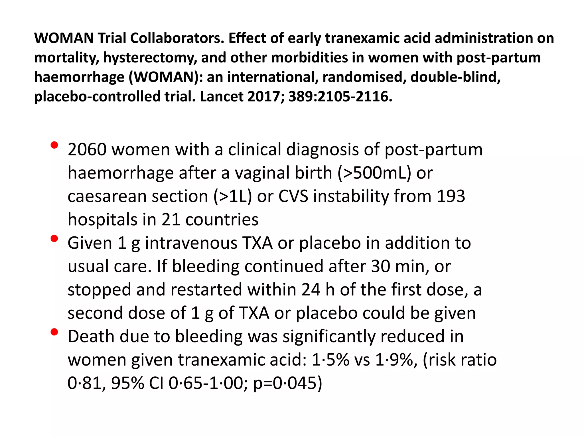 WOMAN Trial Collaborators. Effect of early tranexamic acid administration on
mortality, hysterectomy, and other morbidities in women with post-partum
haemorrhage (WOMAN): an international, randomised, double-blind,
placebo-controlled trial. Lancet 2017; 389:2105-2116.
• 2060 women with a clinical diagnosis of post-partum
haemorrhage after a vaginal birth (>500mL) or
caesarean section (>1L) or CVS instability from 193
hospitals in 21 countries
• Given 1 g intravenous TXA or placebo in addition to
usual care. If bleeding continued after 30 min, or
stopped and restarted within 24 h of the first dose, a
second dose of 1 g of TXA or placebo could be given
• Death due to bleeding was significantly reduced in
women given tranexamic acid: 1·5% vs 1·9%, (risk ratio
0·81, 95% CI 0·65-1·00; p=0·045)
 