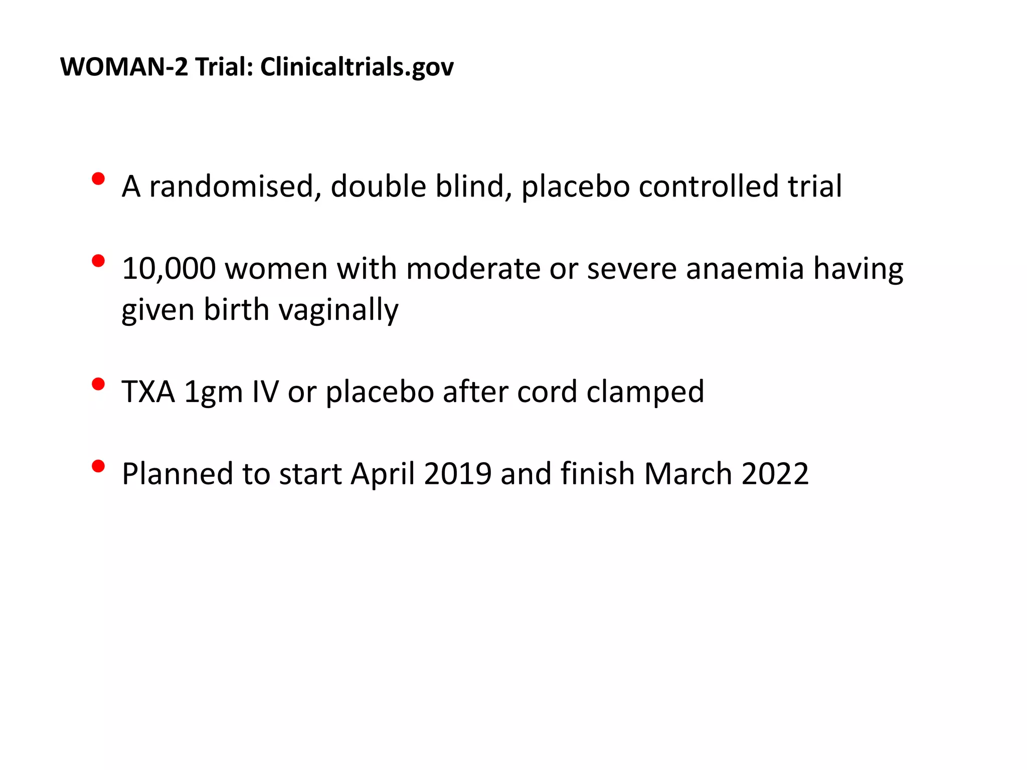 WOMAN-2 Trial: Clinicaltrials.gov
• A randomised, double blind, placebo controlled trial
• 10,000 women with moderate or severe anaemia having
given birth vaginally
• TXA 1gm IV or placebo after cord clamped
• Planned to start April 2019 and finish March 2022
 