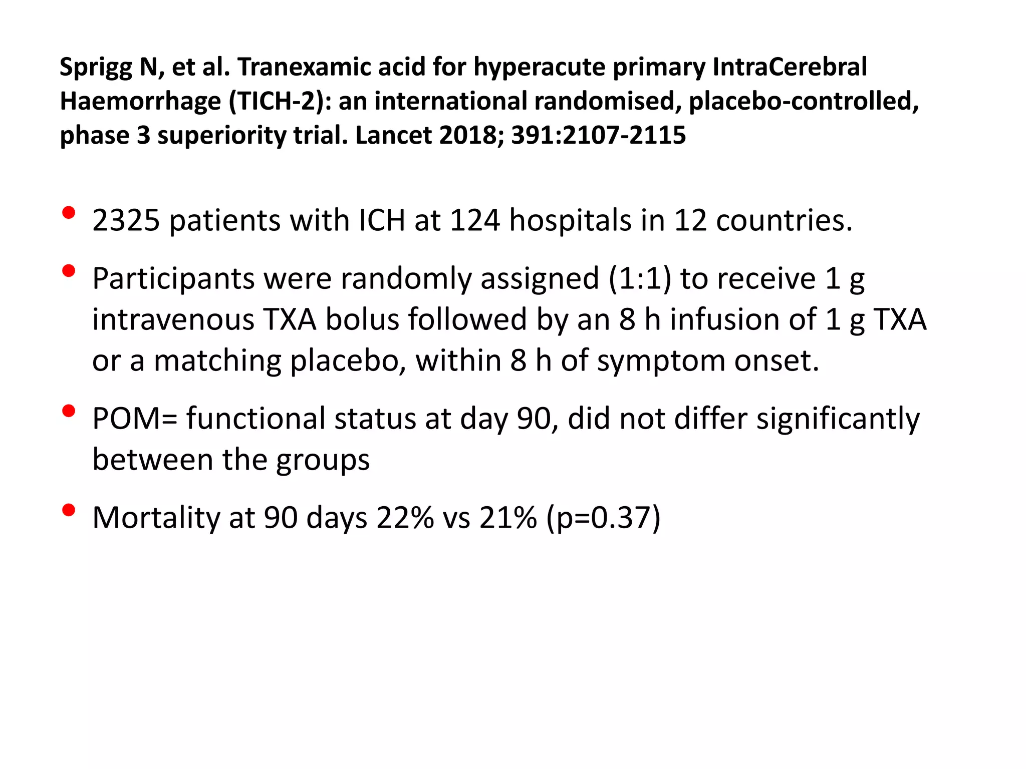 Sprigg N, et al. Tranexamic acid for hyperacute primary IntraCerebral
Haemorrhage (TICH-2): an international randomised, placebo-controlled,
phase 3 superiority trial. Lancet 2018; 391:2107-2115
• 2325 patients with ICH at 124 hospitals in 12 countries.
• Participants were randomly assigned (1:1) to receive 1 g
intravenous TXA bolus followed by an 8 h infusion of 1 g TXA
or a matching placebo, within 8 h of symptom onset.
• POM= functional status at day 90, did not differ significantly
between the groups
• Mortality at 90 days 22% vs 21% (p=0.37)
 