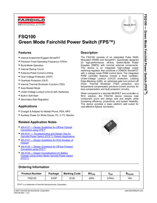 March 2011
© 2007 Fairchild Semiconductor Corporation www.fairchildsemi.com
FSQ100 Rev. 1.0.2
FSQ100—GreenModeFairchildPowerSwitch(FPSTM
)
FSQ100
Green Mode Fairchild Power Switch (FPS™)
Features
 Internal Avalanche-Rugged SenseFET
 Precision Fixed Operating Frequency: 67KHz
 Burst-Mode Operation
 Internal Startup Circuit
 Pulse-by-Pulse Current Limiting
 Over-Voltage Protection (OVP)
 Overload Protection (OLP)
 Internal Thermal Shutdown Function (TSD)
 Auto-Restart Mode
 Under-Voltage Lockout (UVLO) with Hysteresis
 Built-in Soft-Start
 Secondary-Side Regulation
Applications
 Charger & Adapter for Mobile Phone, PDA, MP3
 Auxiliary Power for White Goods, PC, C-TV, Monitor
Related Application Notes
 AN-4137 — Design Guidelines for Off-line Flyback
Converters using FPS™
 AN-4141 — Troubleshooting and Design Tips for
Fairchild Power Switch (FPS™) Flyback Applications
 AN-4147 — Design Guidelines for RCD Snubber of
Flyback
 AN-4134 — Design Guidelines for Off-line Forward
Converters using FPS™
 AN-4138 — Design Considerations for Battery
Charger Using Green Mode Fairchild Power Switch
(FPS™)
Description
The FSQ100 consists of an integrated Pulse Width
Modulator (PWM) and SenseFET, specifically designed
for high-performance, off-line, Switch-Mode Power
Supplies (SMPS) with minimal external components.
This device is an integrated high-voltage power
switching regulator that combines a VDMOS SenseFET
with a voltage mode PWM control block. The integrated
PWM controller features include a fixed oscillator,
Under-Voltage Lockout (UVLO) protection, Leading
Edge Blanking (LEB), an optimized gate turn-on/turn-off
driver, Thermal Shutdown (TSD) protection, and
temperature-compensated precision-current sources for
loop compensation and fault protection circuitry.
When compared to a discrete MOSFET and controller or
RCC solution, the FSQ100 device reduces total
component count and design size and weight, while
increasing efficiency, productivity, and system reliability.
This device provides a basic platform well suited for
cost-effective flyback converters.
Ordering Information
Product Number Package Marking Code BVDSS fOSC RDS(ON)
FSQ100 8-DIP Q100 650V 67KHz 16Ω
FPS™ is a trademark of Fairchild Semiconductor Corporation.
 