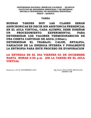 UNIVERSIDAD NACIONAL HERMILIO VALDIZAN - HUANUCO
FACULTAD DE INGENIERIA INDUSTRIAL Y DE SISTEMAS
ESCUELA PROFESIONAL DE INGENIERIA INDUSTRIAL
FISICO – QUIMICA
TAREA
BUENAS TARDES HOY LAS CLASES SERAN
ASINCRONICAS ES DECIR SIN ASISTENCIA PRESENCIAL
EN EL AULA VIRTUAL, CADA ALUMNO, DEBE DISEÑAR
UN PROCEDIMIENTO EXPERIMENTAL PARA
DETERMINAR LOS VALORES TERMODINAMICOS DE
UNA CIERTA CANTIDAD DE AGUA (150ml.).
DETERMINAR EL TRABAJO, CALOR, ENTALPIA,
VARIACION DE LA ENERGIA INTERNA Y FINALMENTE
LA ENTROPIA PARA ESTE PROCESO DE EVAPORACION
LA ENTREGA ES EL DIA VIERNES 03 DE DICIEMBRE
HASTA HORAS 4:30 p.m. (DE LA TARDE) EN EL AULA
VIRTUAL
Huánuco, 03 de DICIEMBRE 2021 Mg Oscar BALLARTE ZEVALLOS
DOCENTE FIIS
 