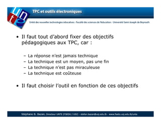 • Il faut tout d’abord fixer des objectifs
  pédagogiques aux TPC, car :

   –   La   réponse n’est jamais technique
   –   La   technique est un moyen, pas une fin
   –   La   technique n’est pas miraculeuse
   –   La   technique est coûteuse


• Il faut choisir l’outil en fonction de ces objectifs
 