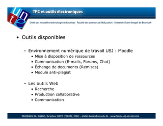 • Outils disponibles

   – Environnement numérique de travail USJ : Moodle
      •   Mise à disposition de ressources
      •   Communication (E-mails, Forums, Chat)
      •   Échange de documents (Remises)
      •   Module anti-plagiat


   – Les outils Web
      • Recherche
      • Production collaborative
      • Communication
 