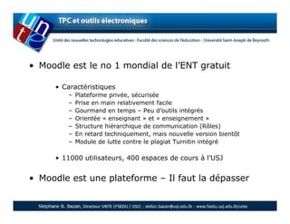 • Moodle est le no 1 mondial de l’ENT gratuit

     • Caractéristiques
        –   Plateforme privée, sécurisée
        –   Prise en main relativement facile
        –   Gourmand en temps – Peu d’outils intégrés
        –   Orientée « enseignant » et « enseignement »
        –   Structure hiérarchique de communication (Rôles)
        –   En retard techniquement, mais nouvelle version bientôt
        –   Module de lutte contre le plagiat Turnitin intégré

     • 11000 utilisateurs, 400 espaces de cours à l’USJ


• Moodle est une plateforme – Il faut la dépasser
 