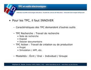 • Pour les TPC, il faut INNOVER

  – Caractéristiques des TPC demandent d’autres outils

  – TPC Recherche : Travail de recherche
     • Note de recherche
     • Exposé
     • Dossier documentaire
  – TPC Action : Travail de création ou de production
     • Projet
     • Simulation / APP, etc.

  – Modalités : Écrit / Oral – Individuel / Groupe
 