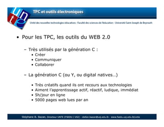 • Pour les TPC, les outils du WEB 2.0

  – Très utilisés par la génération C :
     • Créer
     • Communiquer
     • Collaborer

  – La génération C (ou Y, ou digital natives…)

     •   Très créatifs quand ils ont recours aux technologies
     •   Aiment l’apprentissage actif, réactif, ludique, immédiat
     •   5h/jour en ligne
     •   5000 pages web lues par an
 
