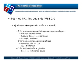 • Pour les TPC, les outils du WEB 2.0

  – Quelques exemples (trouvés sur le web)

     • Créer une communauté de connaissance en ligne
         – Partager ses ressources
         – Produire de nouveaux contenus
         – Interagir, améliorer
     • Créer une communauté de pratique
         – Dialogues, discussions
         – Apport extérieur
     • Créer des activités originales
         – Sondage, recherches, cause
 