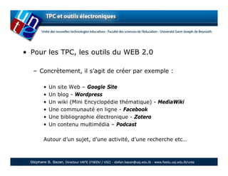 • Pour les TPC, les outils du WEB 2.0

  – Concrètement, il s’agit de créer par exemple :

     •   Un site Web – Google Site
     •   Un blog - Wordpress
     •   Un wiki (Mini Encyclopédie thématique) - MediaWiki
     •   Une communauté en ligne - Facebook
     •   Une bibliographie électronique - Zotero
     •   Un contenu multimédia – Podcast

     Autour d’un sujet, d’une activité, d’une recherche etc…
 