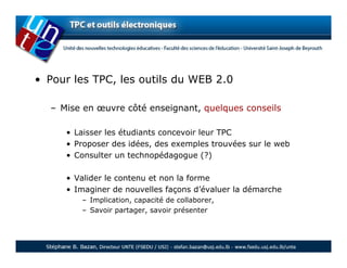 • Pour les TPC, les outils du WEB 2.0

  – Mise en œuvre côté enseignant, quelques conseils

     • Laisser les étudiants concevoir leur TPC
     • Proposer des idées, des exemples trouvées sur le web
     • Consulter un technopédagogue (?)

     • Valider le contenu et non la forme
     • Imaginer de nouvelles façons d’évaluer la démarche
        – Implication, capacité de collaborer,
        – Savoir partager, savoir présenter
 