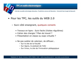 • Pour les TPC, les outils du WEB 2.0

  – Suivi côté enseignant, quelques conseils

     • Travaux en ligne : Suivi facile (Visites régulières)
     • Cahier des charges ? Plan de travail ?
     • Présentation en classe ou expo virtuelle ?

     • Ne pas oublier de valoriser, de diffuser…
         – Sur le site de la Faculté
         – Sur Agora, le podcast de l’USJ
         – Sur Innov, le site de l’innovation pédagogique
 