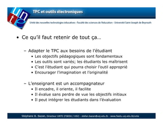 • Ce qu’il faut retenir de tout ça…

   – Adapter le TPC aux besoins de l’étudiant
      •   Les objectifs pédagogiques sont fondamentaux
      •   Les outils sont variés; les étudiants les maîtrisent
      •   C’est l’étudiant qui pourra choisir l’outil approprié
      •   Encourager l’imagination et l’originalité


   – L’enseignant est un accompagnateur
      • Il encadre, il oriente, il facilite
      • Il évalue sans perdre de vue les objectifs initiaux
      • Il peut intégrer les étudiants dans l’évaluation
 