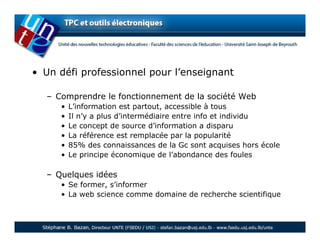 • Un défi professionnel pour l’enseignant

  – Comprendre le fonctionnement de la société Web
     •   L’information est partout, accessible à tous
     •   Il n’y a plus d’intermédiaire entre info et individu
     •   Le concept de source d’information a disparu
     •   La référence est remplacée par la popularité
     •   85% des connaissances de la Gc sont acquises hors école
     •   Le principe économique de l’abondance des foules

  – Quelques idées
     • Se former, s’informer
     • La web science comme domaine de recherche scientifique
 