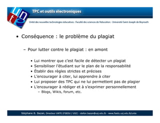 • Conséquence : le problème du plagiat

  – Pour lutter contre le plagiat : en amont

     •   Lui montrer que c’est facile de détecter un plagiat
     •   Sensibiliser l’étudiant sur le plan de la responsabilité
     •   Établir des règles strictes et précises
     •   L’encourager à citer, lui apprendre à citer
     •   Lui proposer des TPC qui ne lui permettent pas de plagier
     •   L’encourager à rédiger et à s’exprimer personnellement
          – Blogs, Wikis, forum, etc.
 