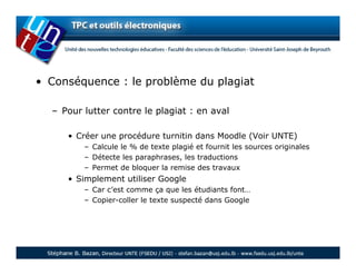 • Conséquence : le problème du plagiat

  – Pour lutter contre le plagiat : en aval

     • Créer une procédure turnitin dans Moodle (Voir UNTE)
         – Calcule le % de texte plagié et fournit les sources originales
         – Détecte les paraphrases, les traductions
         – Permet de bloquer la remise des travaux
     • Simplement utiliser Google
         – Car c’est comme ça que les étudiants font…
         – Copier-coller le texte suspecté dans Google
 
