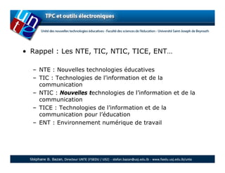 • Rappel : Les NTE, TIC, NTIC, TICE, ENT…

  – NTE : Nouvelles technologies éducatives
  – TIC : Technologies de l’information et de la
    communication
  – NTIC : Nouvelles technologies de l’information et de la
    communication
  – TICE : Technologies de l’information et de la
    communication pour l’éducation
  – ENT : Environnement numérique de travail
 