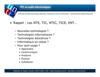 • Rappel : Les NTE, TIC, NTIC, TICE, ENT…

  –   Nouvelles technologies ?
  –   Technologies informatiques ?
  –   Technologies éducatives ?
  –   Informatique en classe ?
  –   Pour quel usage ?
       •   Apprendre
       •   Communiquer
       •   Produire
       •   Évaluer
       •   Collaborer
 