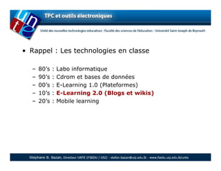 • Rappel : Les technologies en classe

  –   80’s   :   Labo informatique
  –   90’s   :   Cdrom et bases de données
  –   00’s   :   E-Learning 1.0 (Plateformes)
  –   10’s   :   E-Learning 2.0 (Blogs et wikis)
  –   20’s   :   Mobile learning
 