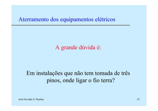 José Osvaldo S. Paulino 23
Aterramento dos equipamentos elétricos
A grande dúvida é:
Em instalações que não tem tomada de três
pinos, onde ligar o fio terra?
 