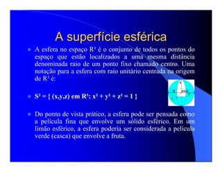 A superfA superfíície esfcie esfééricarica
A esfera no espaço R³ é o conjunto de todos os pontos do
espaço que estão localizados a uma mesma distância
denominada raio de um ponto fixo chamado centro. Uma
notação para a esfera com raio unitário centrada na origem
de R³ é:
S² = { (x,y,z) em R³: x² + y² + z² = 1 }
Do ponto de vista prático, a esfera pode ser pensada como
a película fina que envolve um sólido esférico. Em um
limão esférico, a esfera poderia ser considerada a película
verde (casca) que envolve a fruta.
 