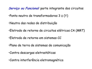 Serviço ou FuncionalServiço ou Funcional: parte integrante dos circuitos
•Ponto neutro de transformadores 3 φ (Y)
•Neutro das redes de distribuição
•Eletrodo de retorno de circuitos elétricos CA (MRT)
•Eletrodo de retorno em sistemas CC
•Plano de terra de sistemas de comunicação
•Contra descargas eletrostáticas
•Contra interferência eletromagnética
 